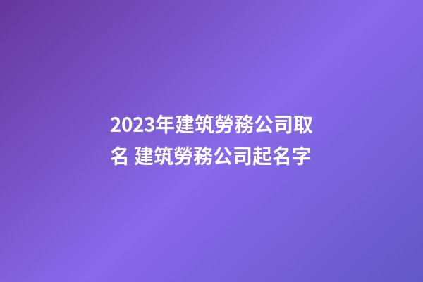2023年建筑勞務公司取名 建筑勞務公司起名字-第1張-公司起名-玄機派